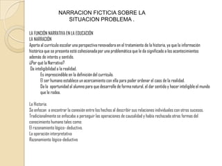 NARRACION FICTICIA SOBRE LA SITUACION PROBLEMA .LA FUNCIÓN NARRATIVA EN LA EDUCACIÓNLA NARRACIÓNAporta al currículo escolar una perspectiva renovadora en el tratamiento de la historia, ya que la información histórica que se presenta está cohesionada por una problemática que le da significado a los acontecimientos además de interés y sentido.¿Por qué la Narrativa?Dainteligibilidad a la realidad. Es imprescindible en la definición del currículo. El ser humano establece un acercamiento con ella para poder ordenar el caos de la realidad. Da la  oportunidad al alumno para que desarrolle de forma natural, el dar sentido y hacer inteligible el mundo que le rodea.La Historia:Se enfocan  a encontrar la conexión entre los hechos al describir sus relaciones individuales con otros sucesos. Tradicionalmente se enfocaba a perseguir las operaciones de causalidad y había rechazado otras formas del conocimiento humano tales como: El razonamiento lógico- deductivo.La operación interpretativaRazonamiento lógico-deductivo