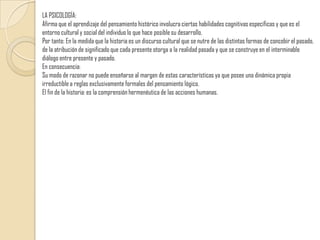 LA PSICOLOGÍA:Afirma que el aprendizaje del pensamiento histórico involucra ciertas habilidades cognitivas específicas y que es el entorno cultural y social del individuo lo que hace posible su desarrollo. Por tanto: En la medida que la historia es un discurso cultural que se nutre de las distintas formas de concebir el pasado, de la atribución de significado que cada presente otorga a la realidad pasada y que se construye en el interminable diálogo entre presente y pasado. En consecuencia:Su modo de razonar no puede enseñarse al margen de estas características ya que posee una dinámica propia irreductible a reglas exclusivamente formales del pensamiento lógico.El fin de la historia: es la comprensión hermenéutica de las acciones humanas.