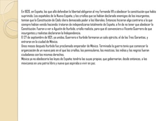 En 1820, en España, los que allá defendían la libertad obligaron al rey Fernando VII a obedecer la constitución que había suprimido. Los españoles de la Nueva España, y los criollos que se habían declarado enemigos de los insurgentes, temían que la Constitución de Cádiz diera demasiado poder a los liberales. Entonces hicieron algo contrario a lo que siempre habían venido haciendo: trataron de independizarse totalmente de España, a fin de no tener que obedecer la Constitución. Fueron a ver a Agustín de Iturbide, criollo realista, para que él convenciera a Vicente Guerrero de que insurgentes y realistas declararan la Independencia.El 27 de septiembre de 1821, ya unidos, Guerrero e lturbide formaron un solo ejército, el de las Tres Garantías, y entraron en la ciudad de México. Unos meses después Iturbide fue proclamado emperador de México. Terminada la guerra tenía que comenzar la organización de un nuevo país en el que los criollos, los peninsulares, los mestizos, los indios y los negros fueran ciudadanos con los mismos derechos. México ya no obedecería las leyes de España; tendría las suyas propias, que gobernarían, desde entonces, a los mexicanos en una patria libre y nueva que aspiraba a vivir en paz. 