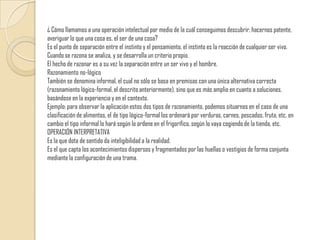 ¿ Cómo llamamos a una operación intelectual por medio de la cuál conseguimos descubrir, hacernos patente, averiguar lo que una cosa es, el ser de una cosa? Es el punto de separación entre el instinto y el pensamiento, el instinto es la reacción de cualquier ser vivo. Cuando se razona se analiza, y se desarrolla un criterio propio. El hecho de razonar es a su vez la separación entre un ser vivo y el hombre.Razonamiento no-lógicoTambién se denomina informal, el cual no sólo se basa en premisas con una única alternativa correcta (razonamiento lógico-formal, el descrito anteriormente), sino que es más amplio en cuanto a soluciones, basándose en la experiencia y en el contexto. Ejemplo: para observar la aplicación estos dos tipos de razonamiento, podemos situarnos en el caso de una clasificación de alimentos, el de tipo lógico-formal los ordenará por verduras, carnes, pescados, fruta, etc. en cambio el tipo informal lo hará según lo ordene en el frigorífico, según lo vaya cogiendo de la tienda, etc.OPERACIÓN INTERPRETATIVAEs la que dota de sentido da inteligibilidad a la realidad.Es el que capta los acontecimientos dispersos y fragmentados por las huellas o vestigios de forma conjunta mediante la configuración de una trama.