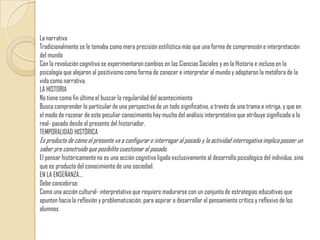 La narrativaTradicionalmente se le tomaba como mera precisión estilística más que una forma de comprensión e interpretación del mundo Con la revolución cognitiva se experimentaron cambios en las Ciencias Sociales y en la Historia e incluso en la psicología que alejaron al positivismo como forma de conocer e interpretar al mundo y adoptaron la metáfora de la vida como narrativa.LA HISTORIANo tiene como fin último el buscar la regularidad del acontecimiento Busca comprender lo particular de una perspectiva de un todo significativo, a través de una trama e intriga, y que en el modo de razonar de este peculiar conocimiento hay mucho del análisis interpretativo que atribuye significado a lo real- pasado desde el presente del historiador.TEMPORALIDAD HISTÓRICAEs producto de cómo el presente va a configurar e interrogar al pasado y la actividad interrogativa implica poseer un saber pre construido que posibilite cuestionar al pasado. El pensar históricamente no es una acción cognitiva ligada exclusivamente al desarrollo psicológico del individuo, sino que es producto del conocimiento de una sociedad.EN LA ENSEÑANZA…Debe concebirse:Como una acción cultural- interpretativa que requiere madurarse con un conjunto de estrategias educativas que apunten hacia la reflexión y problematización, para aspirar a desarrollar el pensamiento crítico y reflexivo de los alumnos
