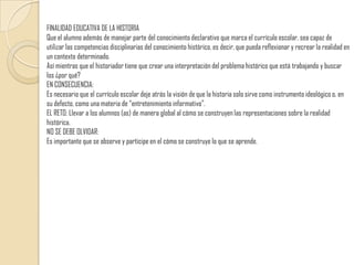 FINALIDAD EDUCATIVA DE LA HISTORIAQue el alumno además de manejar parte del conocimiento declarativo que marca el currículo escolar, sea capaz de utilizar las competencias disciplinarias del conocimiento histórico, es decir, que pueda reflexionar y recrear la realidad en un contexto determinado. Así mientras que el historiador tiene que crear una interpretación del problema histórico que está trabajando y buscar los ¿por qué?EN CONSECUENCIA:Es necesario que el currículo escolar deje atrás la visión de que la historia solo sirve como instrumento ideológico o, en su defecto, como una materia de “entretenimiento informativo”.EL RETO: Llevar a los alumnos (as) de manera global al cómo se construyen las representaciones sobre la realidad histórica.NO SE DEBE OLVIDAR:Es importante que se observe y participe en el cómo se construye lo que se aprende.