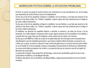NARRACION FICTICIA SOBRE LA SITUACION PROBLEMA.Al tomar en cuenta una pasaje de nuestra historia nos remontamos a lo que consideramos una  de las etapas mas importantes de nuestra historia como es la independencia-Se dice que en las tierras españolas se llegaron a establecer con sus familias y a sus hijos que nacieron en las colonias se les llamó criollos. Los  Criollos y españoles  trajeron negros del viejo continente para el trabajo en las minas y labores domesticas.Se dice que en las tierras españolas se llegaron a establecer con sus familias y a sus hijos que nacieron en las colonias se les llamó criollos. Los  Criollos y españoles  trajeron negros del viejo continente para el trabajo en las minas y labores domesticas.Al establecer sus dominios los españoles llegaron a controlar el comercio y de todas las tierras y de las haciendas. Los criollos llegaron a prepararse para ocupar algunos puestos pero los españoles no los dejaban y se puede decir que vivían mejor que los indígenas y estos mejores que las castas y los mestizos.Se dice que en año 1808 los criollos ya no querían ser gobernados por otro extranjero como lo pensaba hacer José Bonaparte, pero los españoles peninsulares, que siempre recibían órdenes de España, se opusieron. Los criollos, por su parte, se juntaron a discutir la mejor manera de gobernarse a sí mismos mientras volvía a haber un rey en España. El virrey los apoyaba; entonces, preocupados, los peninsulares lo destituyeron violentamente. Las nuevas autoridades perseguían a los criollos, y un grupo de éstos que se reunía en casa del corregidor de Querétaro fue sorprendido.La esposa del corregidor, doña Josefa Ortiz de Domínguez, antes de ser aprehendida, pudo dar aviso a otros conspiradores en Dolores y en San Miguel el Grande. Al saberse descubierto, el cura de Dolores, don Miguel Hidalgo, y algunos jóvenes decidieron iniciar la lucha de inmediato.
