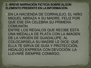 EN LA HACIENDA DE CORRALEJO, EL NIÑO MIGUEL ABRAZA A SU MADRE, FELIZ POR QUE ESE DÍA CELEBRA SU PRIMERA COMUNIÓN. ENTRE LOS REGALOS QUE RECIBE ESTÁ UNA MEDALLA DE PLATA CON LA IMAGEN DE LA VIRGEN DE GUADALUPE, AL COLOCÁRSELA SU MADRE LE DICE: QUE ELLA TE SIRVA DE GUÍA Y PROTECCIÓN, HIDALGO EXPRESA CON DEVOCIÓN: LA LLEVARÉ SIEMPRE CONMIGO. 
