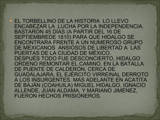 EL TORBELLINO DE LA HISTORIA  LO LLEVO ENCABEZAR LA  LUCHA POR LA INDEPENDENCIA. BASTARON 45 DÍAS (A PARTIR DEL 16 DE SEPTIEMBREDE 1810) PARA QUE HIDALGO SE ENCONTRARA FRENTE A UN NUMEROSO GRUPO DE MEXICANOS  ANSIOSOS DE LIBERTAD A  LAS PUERTAS DE LA CIUDAD DE MÉXICO. DESPUÉS TODO FUE DESCONCIERTO, HIDALGO ORDENO REMONTAR EL CAMINO. EN LA BATALLA DE PUENTE DE CALDERÓN, CERCA DE GUADALAJARA, EL EJÉRCITO VIRREINAL DERROTO A LOS INSURGENTES. MAS ADELANTE EN ACATITA DE BAJÁN (COAHUILA) MIGUEL HIDALGO, IGNACIO ALLENDE, JUAN ALDAMA, Y MARIANO JIMÉNEZ, FUERON HECHOS PRISIONEROS. 