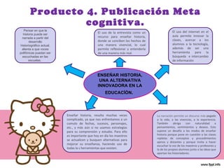 Producto 4. Publicación Meta cognitiva. ENSEÑAR HISTORIA, UNA ALTERNATIVA INNOVADORA EN LA EDUCACÌÒN .   Pensar en que la historia puede ser narrada a partir del desarrollo historiográfico actual, alienta a que voces polifónicas puedan ser escuchadas en las escuelas .  La narración permite un discurso más  pegado a la vida, a las vivencias, a la experiencia. También abriga con naturalidad a pensamientos, sentimientos y deseos. Esto supone un desafío a los modos de enseñar historia porque pone en cuestión a las clases repletas de conceptos y procedimientos ajenos y distantes y porque invita a hacer escuchar la voz de los maestros y profesores y la de los propios alumnos junto a las ideas que aportan los historiadores.  El uso del internet en el aula permite innovar la clases, acercar a los alumnos a la tecnología, además de ser una herramienta para la búsqueda  e intercambio de información Enseñar historia, resulta muchas veces complicado, ya que nos enfrentamos a un cumulo de fechas, sucesos, personajes, etc., y más aún si no usamos estrategias para su comprensión y estudio. Para ello es importante que hoy en día los maestros se actualicen y busquen alternativas para mejorar su enseñanza, haciendo uso de todas la s herramientas que existen. El uso de la entrevista como un recurso para enseñar historia, donde se conciben los hechos de una manera vivencial, lo cual permite reflexionar y entenderla de una manera más real. 