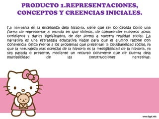 La narrativa en la enseñanza dela historia, tiene que ser concebida como una forma de representar al mundo en que vivimos, de comprender nuestros actos cotidianos y darles significados, de dar forma a nuestra realidad social. La narrativa es una estrategia educativa viable para que el alumno razone con coherencia lógica frente a los problemas que presentan la cotidianeidad social, ya que la naturaleza mas esencial de la historia es la inteligibilidad de la historia, ya sea pasada o presente, mediante un recurso coherente que de cuenta dela multiplicidad de las construcciones narrativas. PRODUCTO 1.REPRESENTACIONES, CONCEPTOS Y CREENCIAS INICIALES. 
