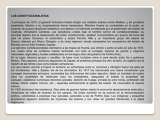 LOS CONSTITUCIONALISTAS A principios de 1913, el general Victoriano Huerta dirigió una rebelión exitosa contra Madero, y se proclamó presidente. Madero y su vicepresidente fueron asesinados. Mientras Huerta se consolidaba en el poder, un conjunto de grupos opositores establecía una alianza, formalmente encabezada por el gobernador del estado de Coahuila, Venustiano Carranza. Los opositores, unidos bajo el nombre común de constitucionalistas -su principal objetivo era la restauración del orden constitucional-, estaban comprendidos por grupos del norte del país -el propio Carranza, el carismático y audaz Pancho Villa y un importante grupo del estado de Sonora, liderado por Álvaro Obregón- y de otras regiones -donde sobresalían los campesinos del estado de Morelos con su líder Emiliano Zapata-. Los ejércitos constitucionalistas derrotaron a las tropas de Huerta, que dimitió y partió al exilio en julio de 1914. Los cuatro años de conflictos habían terminado con todo el complejo sistema de pactos y negocios nacionales, regionales y locales establecidos en los largos años del gobierno de Porfirio Díaz. En su lugar, diversos grupos y caudillos, de base rural, luchaban entre sí para decidir quién iba a gobernar México. Para algunos, como los seguidores de Zapata, el problema principal era otro: la tierra. Su objetivo era el reparto de las tierras a las comunidades campesinas. Los que habían vencido a Huerta no tardaron en enfrentarse entre sí. Carranza y Obregón fueron los jefes de los triunfadores. Villa y Zapata, los de los derrotados. En 1917 fue sancionada una nueva constitución que consagró importantes principios: aumentaba las atribuciones del poder ejecutivo, fijaba un mandato de cuatro años sin posibilidad de reelección para los presidentes, aseguraba al estado la propiedad del subsuelo, establecía numerosos derechos sociales -derecho de huelga, jornada de ocho horas, prohibición del trabajo infantil, salario mínimo, etc.-, separaba estrictamente la Iglesia del estado. Se nacionalizó la riqueza minera. En 1920 terminaron las resistencia. Diez años de guerras habían dejado la economía absolutamente destruida y centenares de miles de muertos en los campos. De todas maneras no se avanzó en la democratización política, volviéndose a practicas muy parciales, parecidas a las de Porfirio Diaz. Los indígenas y pequeños propietarios siguieron sufriendo las injusticias del sistema y sus vidas sin grandes diferencias a la etapa oligárquica.