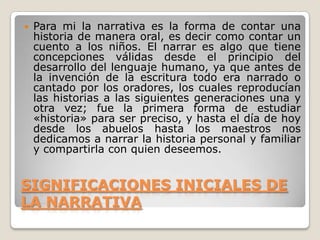 SIGNIFICACIONES INICIALES DE LA NARRATIVAPara mi la narrativa es la forma de contar una historia de manera oral, es decir como contar un cuento a los niños. El narrar es algo que tiene concepciones válidas desde el principio del desarrollo del lenguaje humano, ya que antes de la invención de la escritura todo era narrado o cantado por los oradores, los cuales reproducían las historias a las siguientes generaciones una y otra vez; fue la primera forma de estudiar «historia» para ser preciso, y hasta el día de hoy desde los abuelos hasta los maestros nos dedicamos a narrar la historia personal y familiar y compartirla con quien deseemos. 