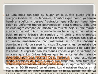 NARRACIÓN FICTICIA DE LA REVOLUCIÓN MEXICANA.La luna brilla con todo su fulgor, en la cuesta puedo ver los cuerpos inertes de los federales, hombres que como yo tenían hambre, sueños y deseos frustrados, que sólo por tener otro color de uniforme fueron desvanecidos, para siempre. Sólo uno de ellos logró escapar, del miedo a la muerte dejó su rifle máuser atascado de lodo. Aun recuerdo la noche en que me uní a la bola, mi perro ladraba sin sentido y mi vieja y mis chamacos estaban dormidos. Fue cuando los federales llegaron con pistola en mano amenazando con matarnos si no les dábamos comida, eran 4, un sargento y sus 3 compinches, yo estaba de cacería buscando algo que comer porque la cosecha no daba por las secas. Al regresar con las manos vacías vi por la ventana de mi casa que los únicos frijoles que teníamos estaban siendo devorados por esos perros. Quise esperar a que estuvieran medio dormidos de tanto pulque que tragaron, pero tuve que actuar rápido cuando el sargento se quiso aprovechar de mi mujer, el 30-30 resonó en el cerro. Los 4 estaban tirados en el suelo, muertos sin tener oportunidad de nada. Desde ese día ya no vi a mi vieja y a los chilpayates, los mandé su abuela del otro lado del cerro y yo me pelé pal monte a emboscar federales pa la causa, aunque la mera verdad, no estoy seguro de cual es la causa. Pero seguiré hasta que se acabe esto o acaben conmigo, una de dos.