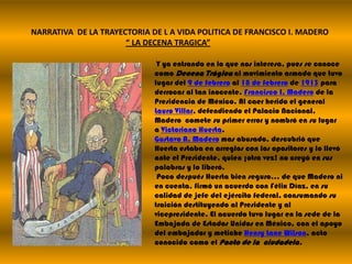 NARRATIVA  DE LA TRAYECTORIA DE L A VIDA POLITICA DE FRANCISCO I. MADERO“ LA DECENA TRAGICA”Y ya entrando en lo que nos interesa, pues se conoce como Decena Trágicaal movimiento armado que tuvo lugar del 9 de febrero al 18 de febrero de 1913 para derrocar al tan inocente, Francisco I. Madero de la Presidencia de México. Al caer herido el general Lauro Villar, defendiendo el Palacio Nacional, Madero  comete su primer error y nombró en su lugar a Victoriano Huerta.Gustavo A. Madero mas abusado, descubrió que Huerta estaba en arreglos con los opositores y lo llevó ante el Presidente, quien ¡otra vez! no creyó en sus palabras y lo liberó. Poco después Huerta bien seguro… de que Madero ni en cuenta, firmó un acuerdo con Félix Díaz, en su calidad de jefe del ejército federal, consumando su traición destituyendo al Presidente y al vicepresidente. El acuerdo tuvo lugar en la sede de la Embajada de Estados Unidos en México, con el apoyo del embajador y metiche Henry Lane Wilson, acto conocido como el Pacto de la  ciudadela.