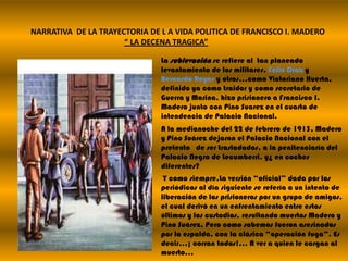 NARRATIVA  DE LA TRAYECTORIA DE L A VIDA POLITICA DE FRANCISCO I. MADERO“ LA DECENA TRAGICA”La sublevación se refiere al  tan planeado levantamiento de los militares, Félix Díaz y Bernardo Reyes y otros…como Victoriano Huerta, definido ya como traidor y como secretario de Guerra y Marina, hizo prisionero a Francisco I. Madero junto con Pino Suarez en el cuarto de intendencia de Palacio Nacional.A la medianoche del 22 de febrero de 1913, Madero y Pino Suárez dejaron el Palacio Nacional con el pretexto   de ser trasladados, a la penitenciaría del Palacio Negro de Lecumberri, y¿ en coches diferentes? Y como siempre,La versión “oficial” dada por los periódicos al día siguiente se refería a un intento de liberación de los prisioneros por un grupo de amigos, el cual derivó en un enfrentamiento entre estos últimos y los custodios, resultando muertos Madero y Pino Suárez. Pero como sabemos fueron asesinados por la espalda, con la clásica “operación fuga”. Es decir…¡ corran todos!... A ver a quien le cargan al muerto…