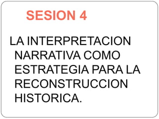 SESION 4 LA INTERPRETACION NARRATIVA COMO ESTRATEGIA PARA LA RECONSTRUCCION HISTORICA. 