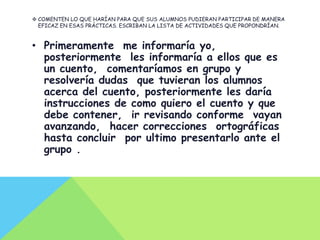  COMENTEN LO QUE HARÍAN PARA QUE SUS ALUMNOS PUDIERAN PARTICIPAR DE MANERA
  EFICAZ EN ESAS PRÁCTICAS. ESCRIBAN LA LISTA DE ACTIVIDADES QUE PROPONDRÍAN.



• Primeramente me informaría yo,
  posteriormente les informaría a ellos que es
  un cuento, comentaríamos en grupo y
  resolvería dudas que tuvieran los alumnos
  acerca del cuento, posteriormente les daría
  instrucciones de como quiero el cuento y que
  debe contener, ir revisando conforme vayan
  avanzando, hacer correcciones ortográficas
  hasta concluir por ultimo presentarlo ante el
  grupo .
 