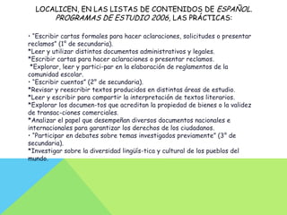 LOCALICEN, EN LAS LISTAS DE CONTENIDOS DE ESPAÑOL.
      PROGRAMAS DE ESTUDIO 2006, LAS PRÁCTICAS:

• “Escribir cartas formales para hacer aclaraciones, solicitudes o presentar
reclamos” (1° de secundaria).
*Leer y utilizar distintos documentos administrativos y legales.
*Escribir cartas para hacer aclaraciones o presentar reclamos.
 *Explorar, leer y partici-par en la elaboración de reglamentos de la
comunidad escolar.
• “Escribir cuentos” (2° de secundaria).
*Revisar y reescribir textos producidos en distintas áreas de estudio.
*Leer y escribir para compartir la interpretación de textos literarios.
*Explorar los documen-tos que acreditan la propiedad de bienes o la validez
de transac-ciones comerciales.
*Analizar el papel que desempeñan diversos documentos nacionales e
internacionales para garantizar los derechos de los ciudadanos.
• “Participar en debates sobre temas investigados previamente” (3° de
secundaria).
*Investigar sobre la diversidad lingüís-tica y cultural de los pueblos del
mundo.
 