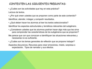 CONTESTEN LAS SIGUIENTES PREGUNTAS:
• ¿Cuáles son las actividades que hay en esta práctica?
Lectura de textos.
• ¿Por qué creen ustedes que se proponen como parte de este contenido?
Identificar, atender, indagar y compartir resultados.
• ¿Qué deben hacer los alumnos al leer los textos seleccionados?
Identificar los aspectos estructurales y temáticos relevantes del subgénero.
• ¿Consideran ustedes que los alumnos podrían hacer algo más que les sirva
    para comprender las características de los subgéneros que se proponen?
Me parece que con que conozcan e identifiquen las situaciones relevantes y
   necesarias no es suficiente.
• ¿Cuáles son los temas generales de reflexión que se propone trabajar?
Aspectos discursivos, Recursos para crear emociones, miedo, sorpresa o
   expectación, Tipos de narrador y sus efectos.
 