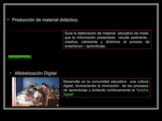 Producción de material didáctico. Guía la elaboración de material  educativo de modo  que la información presentada  resulte pertinente , creativa, coherente y dinámico el proceso de enseñanza – aprendizaje. Capacitar Alfabetización Digital Desarrolla en la comunidad educativa  una cultura digital, favoreciendo la innovación  de los procesos de aprendizaje y evitando continuamente la “ brecha digital” 