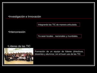 Investigación e Innovación Integrando las TIC de manera articulada.  Interconexión Ya sean locales , nacionales y mundiales.  Líderes de las TIC   Formación de un equipo de líderes (directivos, docentes y alumnos ) en el buen uso de las TIC 