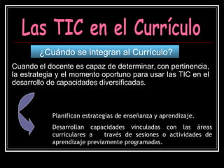 Cuando el docente es capaz de determinar, con pertinencia, la estrategia y el momento oportuno para usar las TIC en el desarrollo de capacidades diversificadas. ¿Cuándo se integran al Currículo? Las TIC en el Currículo Planifican estrategias de enseñanza y aprendizaje. Desarrollan capacidades vinculadas con las áreas curriculares a  través de sesiones o actividades de aprendizaje previamente programadas. 