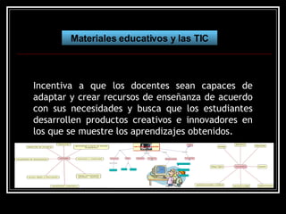 Materiales educativos y las TIC Incentiva a que los docentes sean capaces de adaptar y crear recursos de enseñanza de acuerdo con sus necesidades y busca que los estudiantes desarrollen productos creativos e innovadores en los que se muestre los aprendizajes obtenidos. 