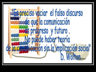 "Es preciso vaciar  el falso discurso de que la comunicación  es progreso  y futuro . No puede haber teoría de la comunicación sin la implicación social" D. Wolton 
