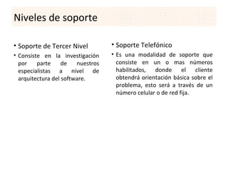 Niveles de soporte

• Soporte de Tercer Nivel          • Soporte Telefónico
• Consiste en la investigación     • Es una modalidad de soporte que
  por    parte     de   nuestros     consiste en un o mas números
  especialistas a nivel de           habilitados, donde el cliente
  arquitectura del software.         obtendrá orientación básica sobre el
                                     problema, esto será a través de un
                                     número celular o de red fija.
 
