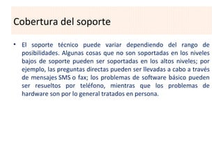 Cobertura del soporte
• El soporte técnico puede variar dependiendo del rango de
  posibilidades. Algunas cosas que no son soportadas en los niveles
  bajos de soporte pueden ser soportadas en los altos niveles; por
  ejemplo, las preguntas directas pueden ser llevadas a cabo a través
  de mensajes SMS o fax; los problemas de software básico pueden
  ser resueltos por teléfono, mientras que los problemas de
  hardware son por lo general tratados en persona.
 