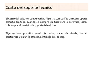 Costo del soporte técnico

El costo del soporte puede variar. Algunas compañías ofrecen soporte
gratuito limitado cuando se compra su hardware o software; otros
cobran por el servicio de soporte telefónico.

Algunos son gratuitos mediante foros, salas de charla, correo
electrónico y algunos ofrecen contratos de soporte.
 