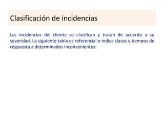 Clasificación de incidencias
Las incidencias del cliente se clasifican y tratan de acuerdo a su
severidad. La siguiente tabla es referencial e indica clases y tiempos de
respuesta a determinados inconvenientes:
 