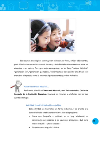 10
Los recursos tecnológicos son muy bien recibidos por niños, niñas y adolescentes,
pues éstos han nacido en un contexto distinto y con habilidades muy diferente a las de los
docentes y sus padres. Por eso a estas generaciones se les llama “nativos digitales”,
“generación clic”, “generación g”, etcétera. Tienen facilidad para acceder a las TIC sin leer
manuales o impresos, como lo hacemos algunos docentes y padres de familia.
Nuestro Centro de Recursos...
Realizamos una visita al Centro de Recursos, Aula de Innovación o Centro de
Cómputo de la Institución Educativa. Enumera los recursos y artefactos con los que
cuenta este lugar.
Actividad virtual 3: Publicación en tu blog
Esta actividad se desarrollará en forma individual, y se orienta a la
construcción de una bitácora educativa. Con ese propósito:
• Toma una fotografía y publícala en tu blog añadiendo un
comentario que responda a las siguientes preguntas: ¿Qué es lo
mejor de tu CRT? ¿A qué se debe?
• Visitaremos tu blog para calificar.
 