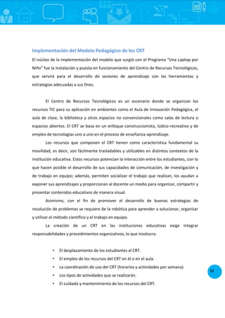 11
Implementación del Modelo Pedagógico de los CRT
El núcleo de la implementación del modelo que surgió con el Programa “Una Laptop por
Niño” fue la instalación y puesta en funcionamiento del Centro de Recursos Tecnológicos,
que servirá para el desarrollo de sesiones de aprendizaje con las herramientas y
estrategias adecuadas a sus fines.
ncepción del CRT
El Centro de Recursos Tecnológicos es un escenario donde se organizan los
recursos TIC para su aplicación en ambientes como el Aula de Innovación Pedagógica, el
aula de clase, la biblioteca y otros espacios no convencionales como salas de lectura o
espacios abiertos. El CRT se basa en un enfoque construccionista, lúdico-recreativo y de
empleo de tecnologías uno a uno en el proceso de enseñanza-aprendizaje.
Los recursos que componen el CRT tienen como característica fundamental su
movilidad, es decir, son fácilmente trasladables y utilizables en distintos contextos de la
institución educativa. Estos recursos potencian la interacción entre los estudiantes, con lo
que hacen posible el desarrollo de sus capacidades de comunicación, de investigación y
de trabajo en equipo; además, permiten socializar el trabajo que realizan, los ayudan a
exponer sus aprendizajes y proporcionan al docente un medio para organizar, compartir y
presentar contenidos educativos de manera visual.
Asimismo, con el fin de promover el desarrollo de buenas estrategias de
resolución de problemas se requiere de la robótica para aprender a solucionar, organizar
y utilizar el método científico y el trabajo en equipo.
La creación de un CRT en las instituciones educativas exige integrar
responsabilidades y procedimientos organizativos, lo que involucra:
• El desplazamiento de los estudiantes al CRT.
• El empleo de los recursos del CRT en él o en el aula.
• La coordinación de uso del CRT (horarios y actividades por semana).
• Los tipos de actividades que se realizarán.
• El cuidado y mantenimiento de los recursos del CRT.
 