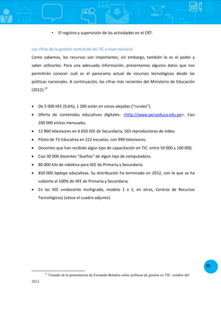 12
• El registro y supervisión de las actividades en el CRT.
Las cifras de la gestión central de las TIC a nivel nacional
Como sabemos, los recursos son importantes; sin embargo, también lo es el poder y
saber utilizarlos. Para una adecuada información, presentamos algunos datos que nos
permitirán conocer cuál es el panorama actual de recursos tecnológicos desde las
políticas nacionales. A continuación, las cifras más recientes del Ministerio de Educación
(2012):12
 De 5 000 IIEE (9,6%), 1 200 están en zonas alejadas (“rurales”).
 Oferta de contenidos educativos digitales: <http://www.perueduca.edu.pe>. Casi
200 000 visitas mensuales.
 12 860 televisores en 6 650 IIEE de Secundaria; 565 reproductores de video.
 Piloto de TV Educativa en 222 escuelas, con 990 televisores.
 Docentes que han recibido algún tipo de capacitación en TIC: entre 50 000 y 100 000,
 Casi 30 000 docentes “dueños” de algún tipo de computadora.
 80 000 kits de robótica para IIEE de Primaria y Secundaria.
 850 000 laptops educativas. Su distribución ha terminado en 2012, con lo que se ha
cubierto al 100% de IIEE de Primaria y Secundaria.
 En las IIEE unidocente multigrado, modelo 1 a 1; en otras, Centros de Recursos
Tecnológicos) (véase el cuadro adjunto).
12
Tomado de la presentación de Fernando Bolaños sobre políticas de gestión en TIC, octubre del
2012.
 