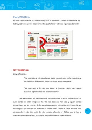 14
El portal PERÚEDUCA
Estamos seguros de que ya conoces este portal. Te invitamos a comentar libremente, en
tu blog, sobre los aportes más interesantes que hallaste y si hiciste alguna colaboración.
TIC Y CURRÍCULO
Lee y reflexiona...
“No reconozco a mis estudiantes: están concentrados en las máquinas y
me hablan de otra manera, saben cosas que no me imaginaba.”
“Me preocupa: si les doy una tarea, la terminan rápido para seguir
buscando o practicando con la computadora.”
Estas expresiones nos dan cuenta de los cambios que se están suscitando en las
aulas donde se están integrando las TIC. Los docentes han sido y siguen siendo
sorprendidos por los cambios de los estudiantes cuando interactúan con los artefactos
tecnológicos que encuentran divertidos e interesantes. Desde la labor docente, nos
corresponde ir más allá, partir de este contacto placentero y lúdico para arribar a
nuestras metas de enseñanza y potenciar las posibilidades de los estudiantes.
 