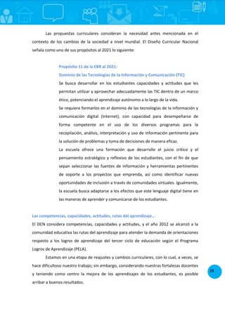 15
Las propuestas curriculares consideran la necesidad antes mencionada en el
contexto de los cambios de la sociedad a nivel mundial. El Diseño Curricular Nacional
señala como uno de sus propósitos al 2021 lo siguiente:
Propósito 11 de la EBR al 2021:
Dominio de las Tecnologías de la Información y Comunicación (TIC)
Se busca desarrollar en los estudiantes capacidades y actitudes que les
permitan utilizar y aprovechar adecuadamente las TIC dentro de un marco
ético, potenciando el aprendizaje autónomo a lo largo de la vida.
Se requiere formarlos en el dominio de las tecnologías de la información y
comunicación digital (Internet), con capacidad para desempeñarse de
forma competente en el uso de los diversos programas para la
recopilación, análisis, interpretación y uso de información pertinente para
la solución de problemas y toma de decisiones de manera eficaz.
La escuela ofrece una formación que desarrolle el juicio crítico y el
pensamiento estratégico y reflexivo de los estudiantes, con el fin de que
sepan seleccionar las fuentes de información y herramientas pertinentes
de soporte a los proyectos que emprenda, así como identificar nuevas
oportunidades de inclusión a través de comunidades virtuales. Igualmente,
la escuela busca adaptarse a los efectos que este lenguaje digital tiene en
las maneras de aprender y comunicarse de los estudiantes.
Las competencias, capacidades, actitudes, rutas del aprendizaje...
El DCN considera competencias, capacidades y actitudes, y el año 2012 se alcanzó a la
comunidad educativa las rutas del aprendizaje para atender la demanda de orientaciones
respecto a los logros de aprendizaje del tercer ciclo de educación según el Programa
Logros de Aprendizaje (PELA).
Estamos en una etapa de reajustes y cambios curriculares, con lo cual, a veces, se
hace dificultoso nuestro trabajo; sin embargo, considerando nuestras fortalezas docentes
y teniendo como centro la mejora de los aprendizajes de los estudiantes, es posible
arribar a buenos resultados.
 