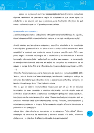 16
Lo que nos corresponde es revisar las capacidades de los instrumentos curriculares
vigentes, seleccionar los pertinentes según las competencias que deben lograr los
estudiantes y de acuerdo con sus necesidades, para, finalmente, identificar de qué
manera podemos integrar las TIC para lograr nuestros fines.
Otras miradas más generales...
A continuación presentamos un fragmento interesante con el comentario de dos expertos,
Dussel y Quevedo (2010), respecto al debate en torno al currículo considerando las TIC.
«Podría decirse que las primeras asignaturas específicas vinculadas a las tecnologías
fueron aquellas que se dedicaban a la enseñanza de la computación o la informática. En la
actualidad, la tendencia que predomina es que la materia específica sobre TICs —que
puede llegar a llamarse Tecnologías de la información y la comunicación o Nuevas
tecnologías o Lenguaje digital y audiovisual, por nombrar algunos casos— se piense desde
un enfoque marcadamente diferente. De hecho, no son pocas las advertencias de no
reducir el campo de las TICs a la informática (cf. Recomendaciones curriculares, 2009:
132).
»Dicen las Recomendaciones para la elaboración de los diseños curriculares (2009: 132):
”Por su carácter ‘fundacional’ dentro del campo, la informática ha ocupado un lugar de
relevancia de modo tal que este antecedente en ocasiones se confunde y transforma en
la reducción del campo de las TICs al de la informática.
»No es que los saberes instrumentales relacionados con el uso de los recursos
tecnológicos no sean requeridos o resulten minimizados, pero de ningún modo el
dominio de estas habilidades se constituye en el objetivo principal de estas asignaturas.
Por el contrario, las materias específicas sobre TICs apuntan fundamentalmente a abrir un
campo de reflexión sobre las transformaciones sociales, culturales, comunicacionales y
educativas asociadas con el impacto de las nuevas tecnologías, al mismo tiempo que a
promover su uso pedagógico.
»Ahora bien, estas asignaturas, aun cuando no se reduzcan a “informática”, ¿deben
contemplar la enseñanza de habilidades y destrezas básicas —es decir, alfabetizar
digitalmente— o esta clase de alfabetización debe darse por supuesta?
 