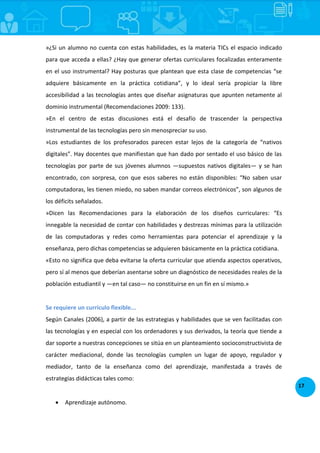 17
»¿Si un alumno no cuenta con estas habilidades, es la materia TICs el espacio indicado
para que acceda a ellas? ¿Hay que generar ofertas curriculares focalizadas enteramente
en el uso instrumental? Hay posturas que plantean que esta clase de competencias “se
adquiere básicamente en la práctica cotidiana”, y lo ideal sería propiciar la libre
accesibilidad a las tecnologías antes que diseñar asignaturas que apunten netamente al
dominio instrumental (Recomendaciones 2009: 133).
»En el centro de estas discusiones está el desafío de trascender la perspectiva
instrumental de las tecnologías pero sin menospreciar su uso.
»Los estudiantes de los profesorados parecen estar lejos de la categoría de “nativos
digitales”. Hay docentes que manifiestan que han dado por sentado el uso básico de las
tecnologías por parte de sus jóvenes alumnos —supuestos nativos digitales— y se han
encontrado, con sorpresa, con que esos saberes no están disponibles: “No saben usar
computadoras, les tienen miedo, no saben mandar correos electrónicos”, son algunos de
los déficits señalados.
»Dicen las Recomendaciones para la elaboración de los diseños curriculares: “Es
innegable la necesidad de contar con habilidades y destrezas mínimas para la utilización
de las computadoras y redes como herramientas para potenciar el aprendizaje y la
enseñanza, pero dichas competencias se adquieren básicamente en la práctica cotidiana.
«Esto no significa que deba evitarse la oferta curricular que atienda aspectos operativos,
pero sí al menos que deberían asentarse sobre un diagnóstico de necesidades reales de la
población estudiantil y —en tal caso— no constituirse en un fin en sí mismo.»
Se requiere un currículo flexible...
Según Canales (2006), a partir de las estrategias y habilidades que se ven facilitadas con
las tecnologías y en especial con los ordenadores y sus derivados, la teoría que tiende a
dar soporte a nuestras concepciones se sitúa en un planteamiento socioconstructivista de
carácter mediacional, donde las tecnologías cumplen un lugar de apoyo, regulador y
mediador, tanto de la enseñanza como del aprendizaje, manifestada a través de
estrategias didácticas tales como:
 Aprendizaje autónomo.
 