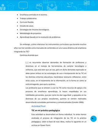 18
 Enseñanza centrada en el alumno.
 Trabajo colaborativo.
 Currículo flexible.
 Estudio de casos.
 Estrategias de rincones tecnológicos.
 Metodología de proyectos.
 Aprendizaje basado en la resolución de problemas.
Sin embargo, ¿cómo relacionar los instrumentos curriculares que durante muchos
años nos han servido como manuales de contenidos en una nueva dinámica de enseñanza
integrando las TIC?
Continúa diciendo que:
*…+ es recurrente observar demandas de formación de profesores y
directivos en el manejo de herramientas de carácter tecnológico y
utilitarias, que está bien que así sea, pero en dicha demanda expresada se
debe poner énfasis en las estrategias de uso e incorporación de las TIC en
los distintos entornos educativos, haciéndose necesario reflexionar, entre
otras cosas, en el tratamiento de la información, en la forma en cómo se
está entregando, para qué y quiénes.
Los profesores que se atreven a usar las TIC como recursos de apoyo a los
procesos de enseñanza aprendizaje, lo hacen respaldados en sus
habilidades personales, que por cierto les dan seguridad. y apoyados en las
destrezas de sus propios estudiantes, quienes se sienten motivados
desarrollando actividades pertinentes y contextualizadas (Canales 2006).
Actividad final:
TIC en mi práctica pedagógica
Esta actividad se desarrollará en forma individual. Ya antes hemos
analizado el proceso de integración de las TIC en la práctica
pedagógica; sobre la base de esas ideas, realiza lo siguiente en un
archivo en Power Point:
 