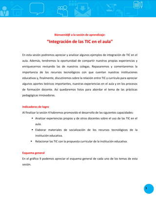 3
Bienvenid@ a la sesión de aprendizaje:
“Integración de las TIC en el aula”
En esta sesión podremos apreciar y analizar algunos ejemplos de integración de TIC en el
aula. Además, tendremos la oportunidad de compartir nuestras propias experiencias y
enriquecernos revisando las de nuestros colegas. Repasaremos y comentaremos la
importancia de los recursos tecnológicos con que cuentan nuestras instituciones
educativas y, finalmente, discutiremos sobre la relación entre TIC y currículo para apreciar
algunos aportes teóricos importantes, nuestras experiencias en el aula y en los procesos
de formación docente. Así quedaremos listos para abordar el tema de las prácticas
pedagógicas innovadoras.
Indicadores de logro
Al finalizar la sesión 4 habremos promovido el desarrollo de las siguientes capacidades:
 Analizar experiencias propias y de otros docentes sobre el uso de las TIC en el
aula.
 Elaborar materiales de socialización de los recursos tecnológicos de la
institución educativa.
 Relacionar las TIC con la propuesta curricular de la institución educativa.
Esquema general
En el gráfico 9 podemos apreciar el esquema general de cada uno de los temas de esta
sesión.
 