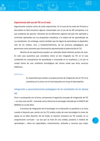 5
Experiencias del uso de TIC en el aula
Seguramente conoces varias de estas experiencias. En el caso de las aulas de Primaria y
Secundaria es fácil encontrar algunas relacionadas con el uso de las XO semejantes a la
que acabamos de apreciar. Docentes de las diferentes regiones del país han aportado y
continúan aportando con sus propuestas novedosas a la mejora de los aprendizajes de
sus estudiantes. Sin embargo, vemos también que los logros de aprendizaje no dependen
solo de los medios, sino, y fundamentalmente, de los procesos pedagógicos que
generemos como docentes para favorecerlos aprovechando el potencial de las TIC.
Muchas de las experiencias pueden ser valoradas desde distintos puntos de vista.
En este caso queremos que consideres cómo se han integrado las TIC en el aula
cambiando las concepciones de aprendizaje e innovando en la enseñanza, y no por el
simple hecho de usar artefactos tecnológicos del mismo modo que otros recursos
didácticos.
Reflexiona...
Es importante que evalúes tu propio proceso de integración de las TIC en la
enseñanza en tu área o en el nivel educativo en el que te desempeñas.
Integración y aprovechamiento pedagógico de las actividades de las laptop
XO
Para ir concluyendo con el tema, revisaremos el siguiente concepto de integración de TIC
—en este caso las XO— tomando como referencia la estrategia utilizada por la DIGETE del
MINEDU en el año 2011.
El proceso de integración de la tecnología en la educación es paulatino y se inicia
cuando el docente que cuenta con las TIC analiza cuáles de esas tecnologías le sirven de
apoyo en su labor docente. De tal modo, el maestro incorpora las TIC cuando, en su
programación curricular —ya sea que se trata de una unidad, proyecto o módulo de
aprendizaje—, ubica las capacidades, conocimientos, actitudes y recursos que mejor
 