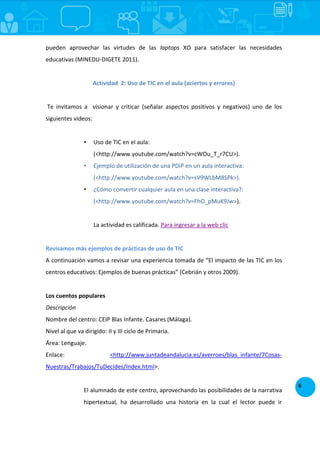 6
pueden aprovechar las virtudes de las laptops XO para satisfacer las necesidades
educativas (MINEDU-DIGETE 2011).
Actividad 2: Uso de TIC en el aula (aciertos y errores)
Te invitamos a visionar y criticar (señalar aspectos positivos y negativos) uno de los
siguientes videos:
• Uso de TIC en el aula:
(<http://www.youtube.com/watch?v=cWOu_T_r7CU>).
• Ejemplo de utilización de una PDiP en un aula interactiva:
(<http://www.youtube.com/watch?v=sV9WLbM8SPk>).
• ¿Cómo convertir cualquier aula en una clase interactiva?:
(<http://www.youtube.com/watch?v=FhO_pMuK9Jw>).
La actividad es calificada. Para ingresar a la web clic
Revisamos más ejemplos de prácticas de uso de TIC
A continuación vamos a revisar una experiencia tomada de “El impacto de las TIC en los
centros educativos: Ejemplos de buenas prácticas” (Cebrián y otros 2009).
Los cuentos populares
Descripción
Nombre del centro: CEIP Blas Infante. Casares (Málaga).
Nivel al que va dirigido: II y III ciclo de Primaria.
Área: Lenguaje.
Enlace: <http://www.juntadeandalucia.es/averroes/blas_infante/7Cosas-
Nuestras/Trabajos/TuDecides/Index.html>.
El alumnado de este centro, aprovechando las posibilidades de la narrativa
hipertextual, ha desarrollado una historia en la cual el lector puede ir
 