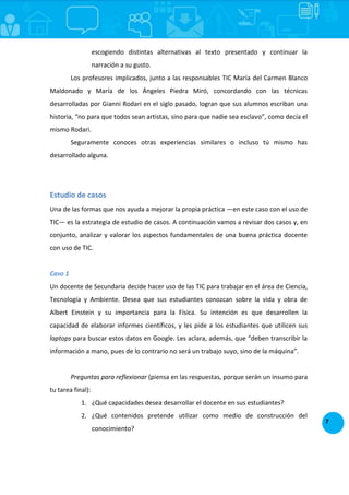 7
escogiendo distintas alternativas al texto presentado y continuar la
narración a su gusto.
Los profesores implicados, junto a las responsables TIC María del Carmen Blanco
Maldonado y María de los Ángeles Piedra Miró, concordando con las técnicas
desarrolladas por Gianni Rodari en el siglo pasado, logran que sus alumnos escriban una
historia, “no para que todos sean artistas, sino para que nadie sea esclavo”, como decía el
mismo Rodari.
Seguramente conoces otras experiencias similares o incluso tú mismo has
desarrollado alguna.
Estudio de casos
Una de las formas que nos ayuda a mejorar la propia práctica —en este caso con el uso de
TIC— es la estrategia de estudio de casos. A continuación vamos a revisar dos casos y, en
conjunto, analizar y valorar los aspectos fundamentales de una buena práctica docente
con uso de TIC.
Caso 1
Un docente de Secundaria decide hacer uso de las TIC para trabajar en el área de Ciencia,
Tecnología y Ambiente. Desea que sus estudiantes conozcan sobre la vida y obra de
Albert Einstein y su importancia para la Física. Su intención es que desarrollen la
capacidad de elaborar informes científicos, y les pide a los estudiantes que utilicen sus
laptops para buscar estos datos en Google. Les aclara, además, que “deben transcribir la
información a mano, pues de lo contrario no será un trabajo suyo, sino de la máquina”.
Preguntas para reflexionar (piensa en las respuestas, porque serán un insumo para
tu tarea final):
1. ¿Qué capacidades desea desarrollar el docente en sus estudiantes?
2. ¿Qué contenidos pretende utilizar como medio de construcción del
conocimiento?
 