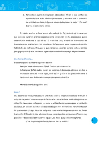 8
3. Tomando en cuenta la integración adecuada de TIC en el aula y el tipo de
aprendizaje que estos recursos promueven, ¿consideras que la propuesta
de actividad que hace el docente a sus estudiantes es la mejor? ¿Por qué?
Expresa tu comentario crítico.
En efecto, aquí no se hace un uso adecuado de las TIC, tanto desde la capacidad
que se desea lograr en el área respectiva como en relación con las capacidades que se
desarrollarían mediante el uso de las TIC —en este caso, a través de la búsqueda en
Internet usando una laptop—. Los estudiantes de Secundaria ya no requieren desarrollar
habilidades de motricidad fina, por lo que mandarles a escribir a mano no tiene sentido
pedagógico; de lo que se trata es de lograr capacidades más complejas de pensamiento.
Una forma diferente...
El docente podría plantear el siguiente desafío:
Averigua sobre una supuesta hija de Einstein que no reconoció.
Indicaciones: Señala cuáles fueron las opciones de búsqueda, cómo se produjo la
localización del dato —si se logró, claro está— y cuál es tu apreciación sobre el
hecho en la vida de Einstein como persona y como científico.
Ahora revisemos el siguiente caso.
Caso 2
Una docente de Inicial, motivada por una charla sobre la importancia del uso de TIC en el
aula, decide pedir a su Director que le facilite el acceso al Aula de Innovación junto a sus
niños. Ella ha pensado en hacerles ver cómo se utilizan las computadoras de la institución
educativa, en hacerles escuchar sonidos creados por ellos mediante las herramientas con
las que cuentan y, luego, hacer de fotógrafos y capturar las imágenes que más les llamen
la atención. El Director le dice a la docente que no será posible, porque sus niños son muy
pequeños y desconocen cómo usar los equipos, de modo que podrían malograrlos.
¿Qué preguntas podríamos plantear para el análisis?
 