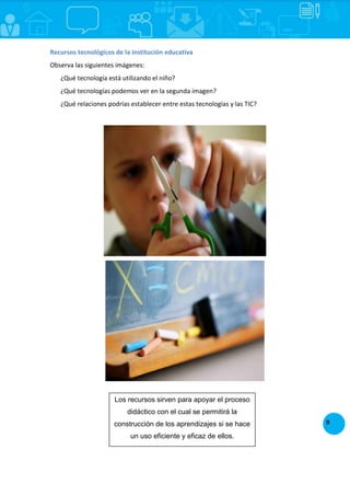 9
Recursos tecnológicos de la institución educativa
Observa las siguientes imágenes:
¿Qué tecnología está utilizando el niño?
¿Qué tecnologías podemos ver en la segunda imagen?
¿Qué relaciones podrías establecer entre estas tecnologías y las TIC?
Los recursos sirven para apoyar el proceso
didáctico con el cual se permitirá la
construcción de los aprendizajes si se hace
un uso eficiente y eficaz de ellos.
 