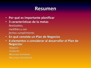 Resumen
• Por qué es importante planificar
• 3 características de la metas
Realizables,
medibles y con
fechas cumplimiento
• En qué consiste un Plan de Negocios
• 4 elementos a considerar al desarrollar el Plan de
Negocios:
Negocio
Producto
Recursos humanos
Recursos monetarios
 