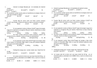 1.

Calcular la energía liberada por 2,5 toneladas de material
nuclear.
A) 2,25x1020 J
B) 1,2x1018 J
C) 9x1020 J
D)
19
21
1,5x10 J E) 3x10 J
2. En un proceso nuclear 1g de uranio se transforma en energía ¿Cuál es el
valor de la energía en ergios?
A) 9.1020
B) 3.1020
C)3.1013
D)9.1013
E)
14
9.10

1. Calcular la energía liberada por 2,5 toneladas de material nuclear.
A) 2,25x1020 J
B) 1,2x1018 J
C) 9x1020 J
D)
19
21
1,5x10 J E) 3x10 J
2. En un proceso nuclear 1g de uranio se transforma en energía ¿Cuál es el
valor de la energía en ergios?
A) 9.1020
B) 3.1020
C)3.1013
D)9.1013
E)
14
9.10

3.

Cuando 2Kg de uranio sufre una fisión nuclear produce
2,7x1014J de energía.¿ Cuánto de materia en Kg se convirtió en energía?.
A) 0,03
B) 0,3
C) 0,27
D) 0,027
E)
0,003

3. Cuando 2Kg de uranio sufre una fisión nuclear produce 2,7x10 14J de
energía.¿ Cuánto de materia en Kg se convirtió en energía?.
A) 0,03
B) 0,3
C) 0,27
D) 0,027
E)
0,003

En una explosión nuclear se liberan 3,6x10 21 ergios de energía,
luego de la explosión se recogieron 80 g de materia. Determinar la masa
inicial de este material.
A) 81 g
B) 82 g
C) 83 g
D) 84 g
E)76 g
5.
Por fisión nuclear 38 Kg de uranio producen 1,8x10 17J de
energía térmica y radiante. ¿Cuál es la masa no reaccionante?
A) 28 kg
B) 30 kg
C)32 kg D) 34 kg
E) 36
kg
6.
Si una explosión nuclear libera 90.10 22ergios de energía y deja
como residuo no fisionable 200g. Hallar la masa del artefacto explosivo
antes que ocurra dicha explosión
A) 1200 g
B) 1300 g
C) 1400 g
D) 1500 g
E)
1600 g

4. En una explosión nuclear se liberan 3,6x10 21 ergios de energía, luego de la
explosión se recogieron 80 g de materia. Determinar la masa inicial de
este material.
A) 81 g
B) 82 g
C) 83 g
D) 84 g
E)76 g
5. Por fisión nuclear 38 Kg de uranio producen 1,8x10 17J de energía térmica y
radiante. ¿Cuál es la masa no reaccionante?
A) 28 kg
B) 30 kg
C)32 kg D) 34 kg
E) 36
kg
6. Si una explosión nuclear libera 90.10 22ergios de energía y deja como
residuo no fisionable 200g. Hallar la masa del artefacto explosivo antes
que ocurra dicha explosión
A) 1200 g
B) 1300 g
C) 1400 g
D) 1500 g
E)
1600 g

7.

7. Finding the energy once nuclear matter was freed from for 0,5 Kg.
A) 4,51016 J B) 9.1016 J
C) 1,8.1016 J
D) 18.1016J
E)N.A.

4.

8.

Finding the energy once nuclear matter was freed from for

0,5 Kg.
A) 4,51016 J B) 9.1016 J

C) 1,8.1016 J

D) 18.1016J

E)N.A.

Un cuerpo sale de la tierra con una masa inicial de 50 Kg. , en
un momento dado su velocidad es de 150000 Km/s ¿ Cuál es la masa en
ese momento?
A) 100 3 / 3
B) 100 3
C) 100/3
D)200 3 / 3 E) N.A.

8. Un cuerpo sale de la tierra con una masa inicial de 50 Kg. , en un
momento dado su velocidad es de 150000 Km/s ¿ Cuál es la masa en ese
momento?
A) 100 3 / 3
B) 100 3
C) 100/3
D)200 3 / 3 E) N.A.

 