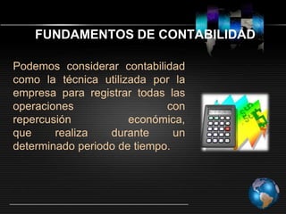 FUNDAMENTOS DE CONTABILIDAD
Podemos considerar contabilidad
como la técnica utilizada por la
empresa para registrar todas las
operaciones
con
repercusión
económica,
que
realiza
durante
un
determinado periodo de tiempo.

 