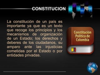 CONSTITUCION
La constitución de un país es
importante ya que es un texto
que recoge los principios y los
mecanismos de organización
de un Estado; los derechos y
deberes de los ciudadanos, su
amparo ante las injusticias
cometidas por el Estado o por
entidades privadas.

 