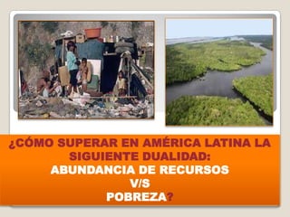 ¿CÓMO SUPERAR EN AMÉRICA LATINA LA
SIGUIENTE DUALIDAD:
ABUNDANCIA DE RECURSOS
V/S
POBREZA?
 
