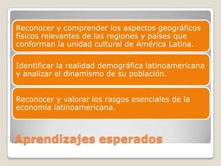 Aprendizajes esperados
Reconocer y comprender los aspectos geográficos
físicos relevantes de las regiones y países que
conforman la unidad cultural de América Latina.
Identificar la realidad demográfica latinoamericana
y analizar el dinamismo de su población.
Reconocer y valorar los rasgos esenciales de la
economía latinoamericana.
 