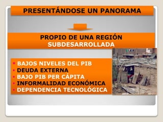 PRESENTÁNDOSE UN PANORAMA
PROPIO DE UNA REGIÓN
SUBDESARROLLADA
 BAJOS NIVELES DEL PIB
 DEUDA EXTERNA
 BAJO PIB PER CÁPITA
 INFORMALIDAD ECONÓMICA
 DEPENDENCIA TECNOLÓGICA
 